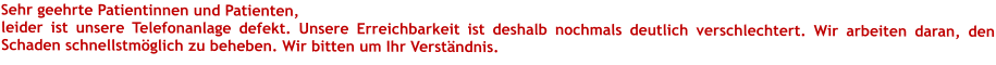 Sehr geehrte Patientinnen und Patienten,leider ist unsere Telefonanlage defekt. Unsere Erreichbarkeit ist deshalb nochmals deutlich verschlechtert. Wir arbeiten daran, den Schaden schnellstmöglich zu beheben. Wir bitten um Ihr Verständnis. 